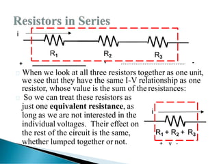 When we look at all three resistors together as one unit,
we see that they have the same I-V relationship as one
resistor, whose value is the sum of the resistances:
 So we can treat these resistors as
just one equivalent resistance, as
long as we are not interested in the
individual voltages. Their effect on
the rest of the circuit is the same,
whether lumped together or not.
i
R1
-
+
R2 R3
v
i
R1 + R2 + R3
+ v -
 