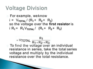  For example, weknow
i = VTOTAL / (R1 + R2 + R3)
 To find the voltage over an individual
resistance in series, take the total series
voltage and multiply by the individual
resistance over the total resistance.
so the voltage over the first resistor is
i R1 = R1 VTOTAL / (R1 + R2 + R3)
R1
R1 R2  R3
 VTOTAL
 