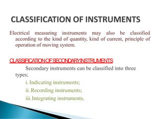 Electrical measuring instruments may also be classified
according to the kind of quantity, kind of current, principle of
operation of moving system.
CLASSIFICA
TIONOFSECONDARYINSTRUMENTS
Secondary instruments can be classified into three
types;
i. Indicating instruments;
ii.Recording instruments;
iii.Integrating instruments.
 