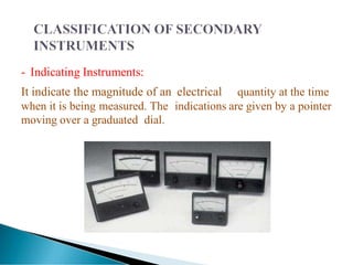 - Indicating Instruments:
It indicate the magnitude of an electrical quantity at the time
when it is being measured. The indications are given by a pointer
moving over a graduated dial.
 