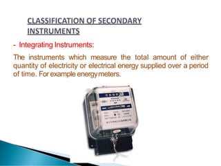 - Integrating Instruments:
The instruments which measure the total amount of either
quantity of electricity or electrical energy supplied over a period
of time. Forexample energymeters.
 