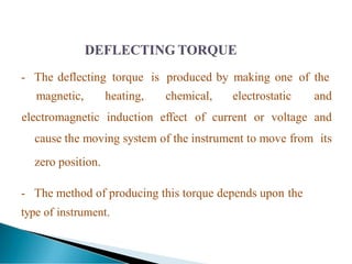- The deflecting torque is produced by making one of the
magnetic, heating, chemical, electrostatic and
electromagnetic induction effect of current or voltage and
cause the moving system of the instrument to move from its
zero position.
- The method of producing this torque depends upon the
type of instrument.
 