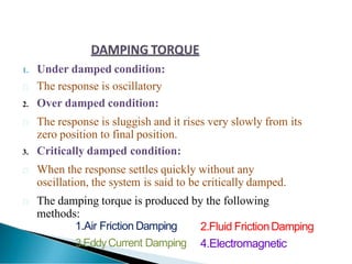 1. Under damped condition:
 The response is oscillatory
2. Over damped condition:
 The response is sluggish and it rises very slowly from its
zero position to final position.
3. Critically damped condition:
 When the response settles quickly without any
oscillation, the system is said to be critically damped.
 The damping torque is produced by the following
methods:
1.Air Friction Damping
3.EddyCurrent Damping
2.Fluid FrictionDamping
4.Electromagnetic
 