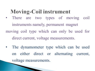 • There are two types of moving coil
instruments namely, permanent magnet
moving coil type which can only be used for
direct current, voltage measurements.
• The dynamometer type which can be used
on either direct or alternating current,
voltage measurements.
 