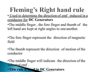 • Used to determine the direction of emf induced in a
conductor for DC Generators
•The middle finger , the fore finger and thumb of the
left hand are kept at right angles to oneanother.
•The fore finger represent the direction of magnetic
field
•The thumb represent the direction of motion of the
conductor
•The middle finger will indicate the direction of the
inducted emf .
•This rule is used in DC Generators
 