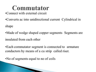 •Connect with external circuit
•Converts ac into unidirectional current Cylindrical in
shape
•Made of wedge shaped copper segments Segments are
insulated from each other
•Each commutator segment is connected to armature
conductors by means of a cu strip called riser.
•No of segments equal to no of coils
 