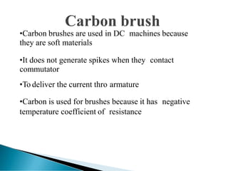 •Carbon brushes are used in DC machines because
they are soft materials
•It does not generate spikes when they contact
commutator
•To deliver the current thro armature
•Carbon is used for brushes because it has negative
temperature coefficient of resistance
 