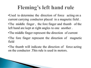 •Used to determine the direction of force acting on a
current carrying conductor placed in a magnetic field .
•The middle finger , the fore finger and thumb of the
left hand are kept at right angles to one another .
•The middle finger represent the direction of current
•The fore finger represent the direction of magnetic
field
•The thumb will indicate the direction of force acting
on the conductor .This rule is used in motors.
 