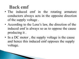 • The induced emf in the rotating armature
conductors always acts in the opposite direction
of the supply voltage .
• According to the Lenz’s law, the direction of the
induced emf is always so as to oppose the cause
producing it .
• In a DC motor , the supply voltage is the cause
and hence this induced emf opposes the supply
voltage.
 