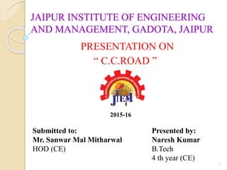 JAIPUR INSTITUTE OF ENGINEERING
AND MANAGEMENT, GADOTA, JAIPUR
PRESENTATION ON
“ C.C.ROAD ”
1
Submitted to:
Mr. Sanwar Mal Mitharwal
HOD (CE)
Presented by:
Naresh Kumar
B.Tech
4 th year (CE)
2015-16
 