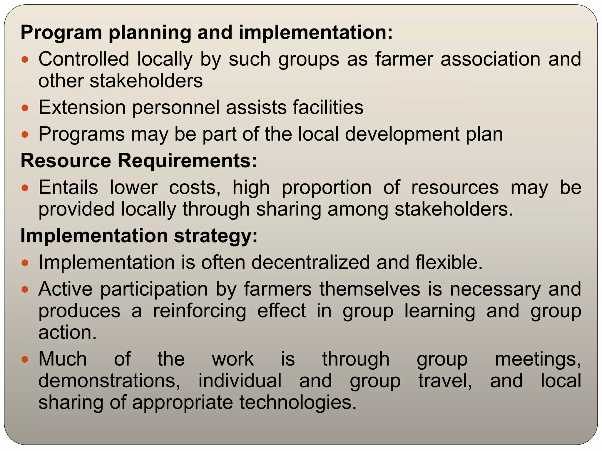 Program planning and implementation:
 Controlled locally by such groups as farmer association and
other stakeholders
 Extension personnel assists facilities
 Programs may be part of the local development plan
Resource Requirements:
 Entails lower costs, high proportion of resources may be
provided locally through sharing among stakeholders.
Implementation strategy:
 Implementation is often decentralized and flexible.
 Active participation by farmers themselves is necessary and
produces a reinforcing effect in group learning and group
action.
 Much of the work is through group meetings,
demonstrations, individual and group travel, and local
sharing of appropriate technologies.
 
