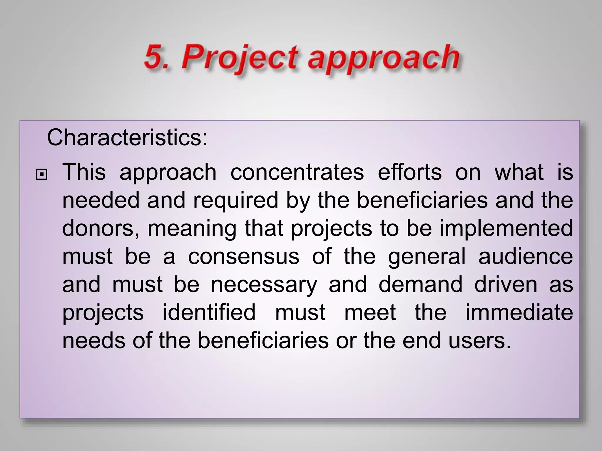 Characteristics:
 This approach concentrates efforts on what is
needed and required by the beneficiaries and the
donors, meaning that projects to be implemented
must be a consensus of the general audience
and must be necessary and demand driven as
projects identified must meet the immediate
needs of the beneficiaries or the end users.
 