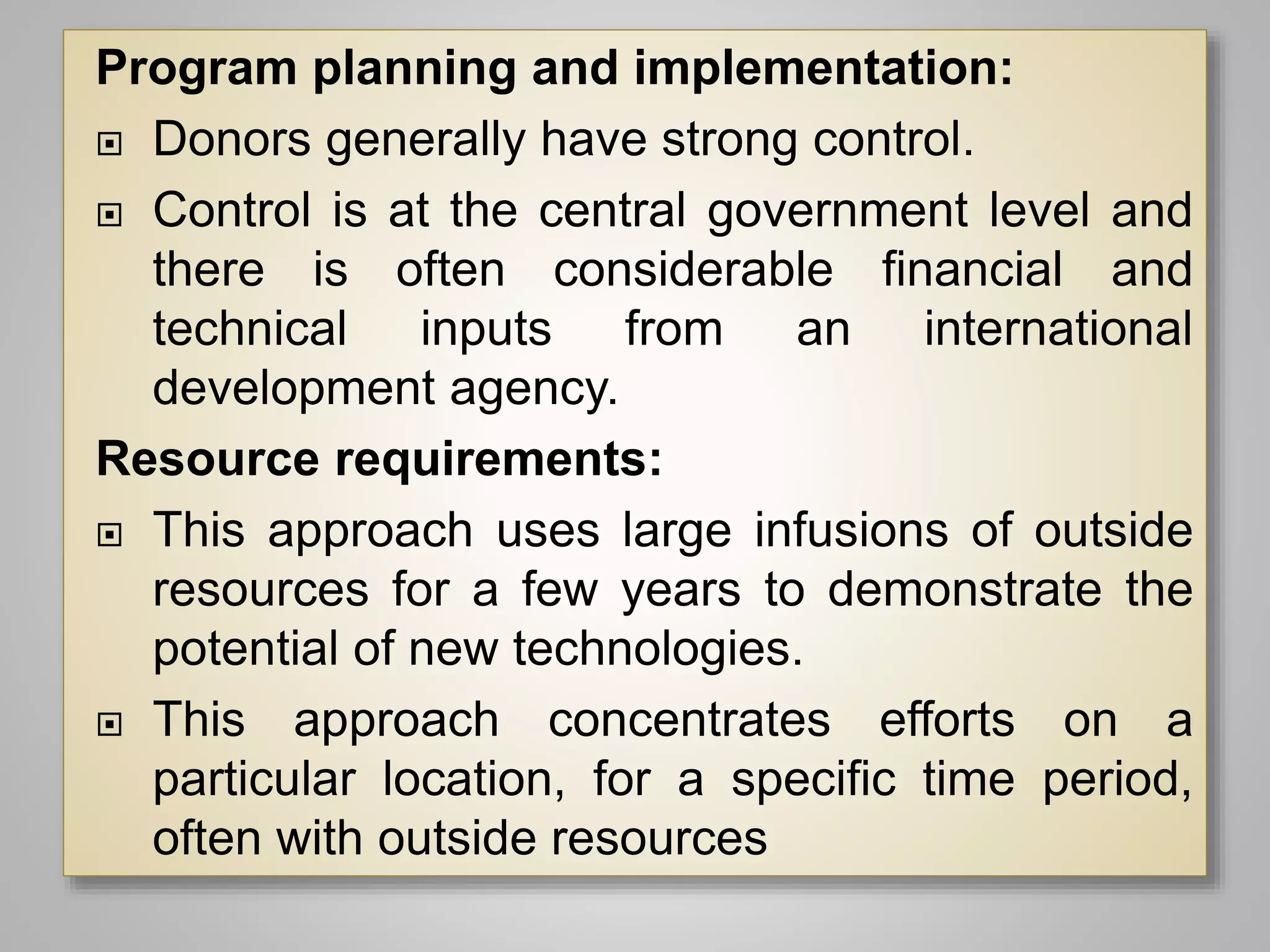 Program planning and implementation:
 Donors generally have strong control.
 Control is at the central government level and
there is often considerable financial and
technical inputs from an international
development agency.
Resource requirements:
 This approach uses large infusions of outside
resources for a few years to demonstrate the
potential of new technologies.
 This approach concentrates efforts on a
particular location, for a specific time period,
often with outside resources
 