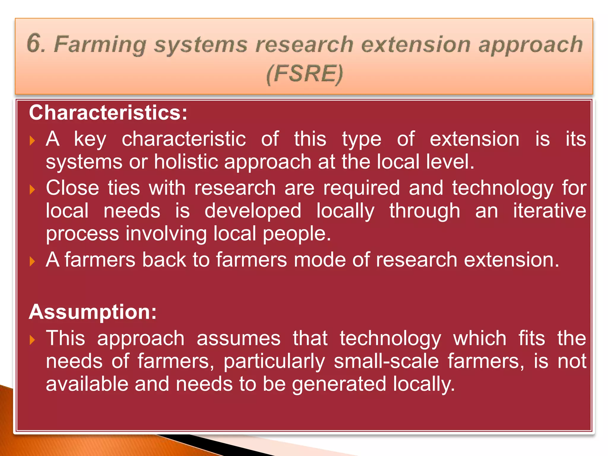 Characteristics:
 A key characteristic of this type of extension is its
systems or holistic approach at the local level.
 Close ties with research are required and technology for
local needs is developed locally through an iterative
process involving local people.
 A farmers back to farmers mode of research extension.
Assumption:
 This approach assumes that technology which fits the
needs of farmers, particularly small-scale farmers, is not
available and needs to be generated locally.
 