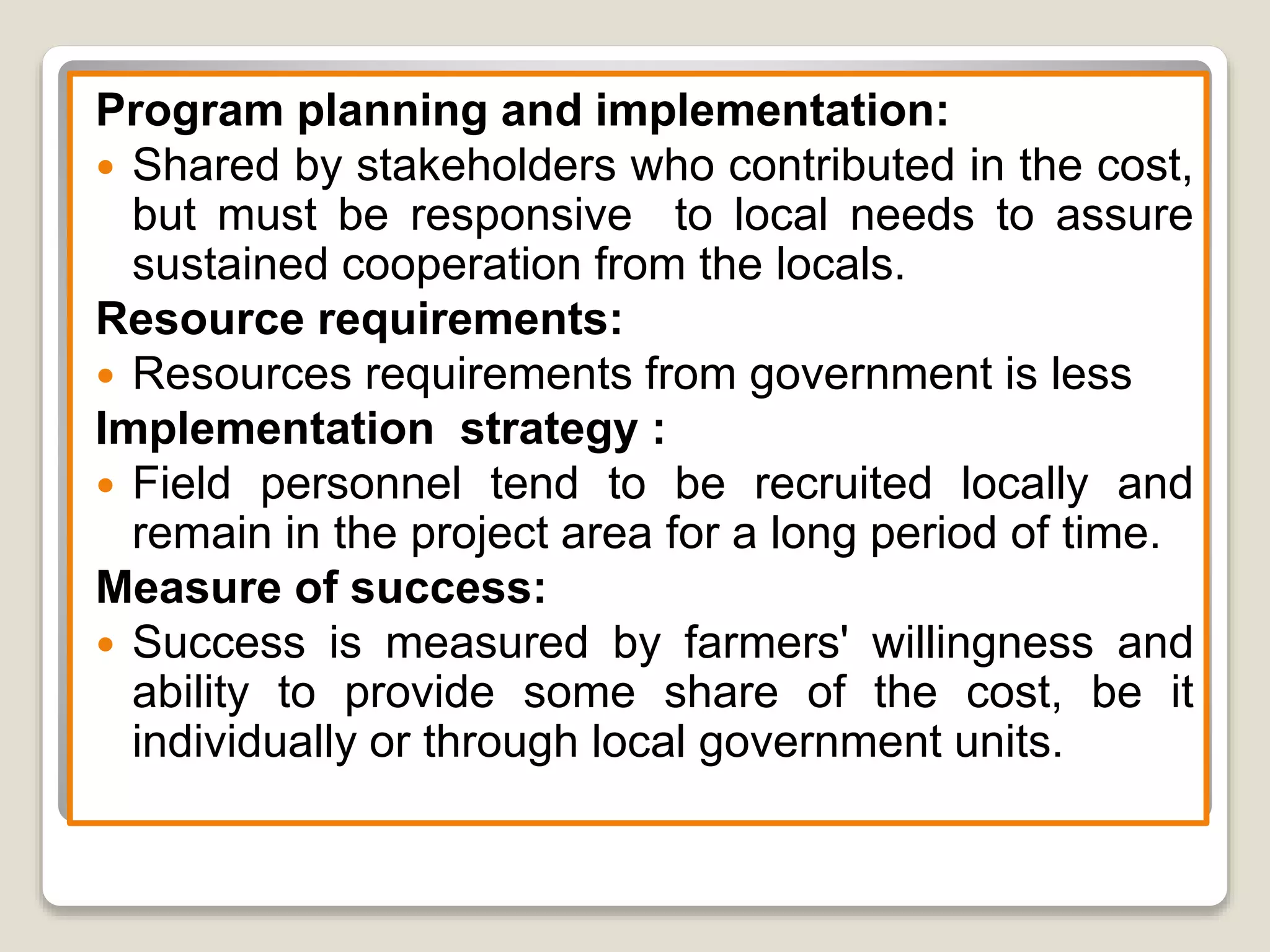 Program planning and implementation:
 Shared by stakeholders who contributed in the cost,
but must be responsive to local needs to assure
sustained cooperation from the locals.
Resource requirements:
 Resources requirements from government is less
Implementation strategy :
 Field personnel tend to be recruited locally and
remain in the project area for a long period of time.
Measure of success:
 Success is measured by farmers' willingness and
ability to provide some share of the cost, be it
individually or through local government units.
 