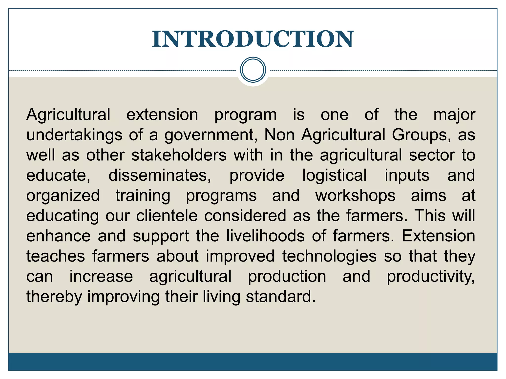 INTRODUCTION
Agricultural extension program is one of the major
undertakings of a government, Non Agricultural Groups, as
well as other stakeholders with in the agricultural sector to
educate, disseminates, provide logistical inputs and
organized training programs and workshops aims at
educating our clientele considered as the farmers. This will
enhance and support the livelihoods of farmers. Extension
teaches farmers about improved technologies so that they
can increase agricultural production and productivity,
thereby improving their living standard.
 