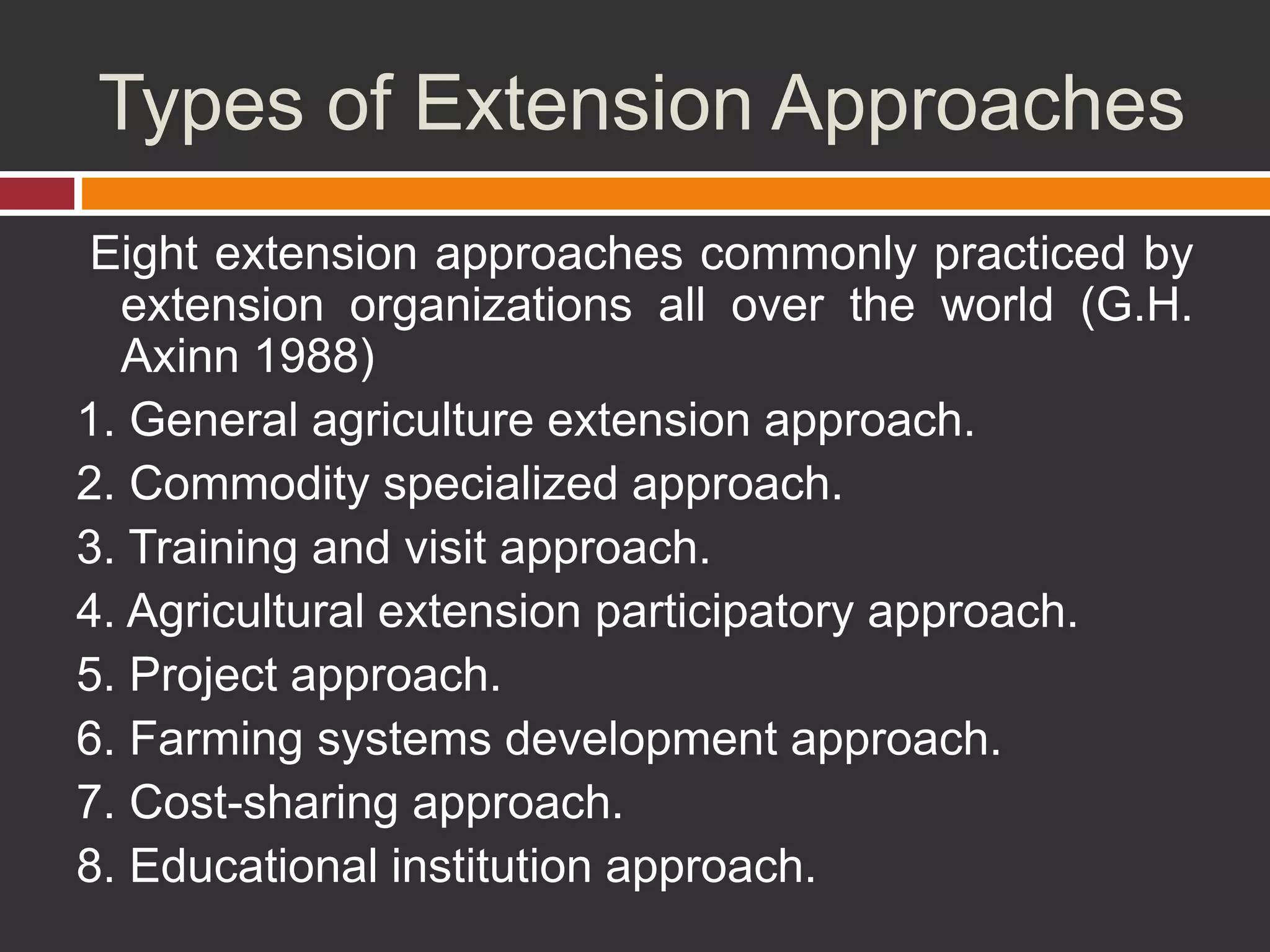 Types of Extension Approaches
Eight extension approaches commonly practiced by
extension organizations all over the world (G.H.
Axinn 1988)
1. General agriculture extension approach.
2. Commodity specialized approach.
3. Training and visit approach.
4. Agricultural extension participatory approach.
5. Project approach.
6. Farming systems development approach.
7. Cost-sharing approach.
8. Educational institution approach.
 