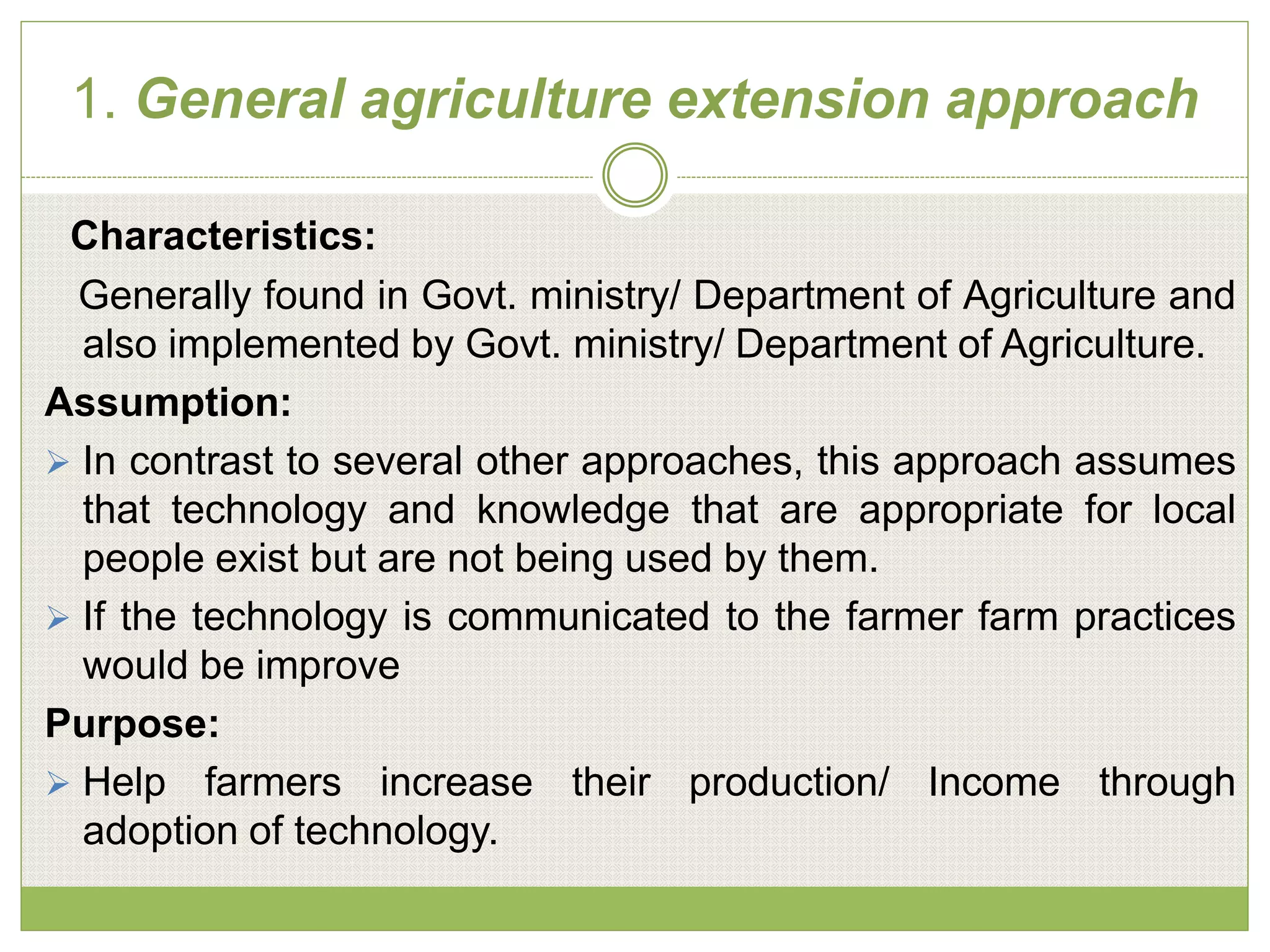 1. General agriculture extension approach
Characteristics:
Generally found in Govt. ministry/ Department of Agriculture and
also implemented by Govt. ministry/ Department of Agriculture.
Assumption:
 In contrast to several other approaches, this approach assumes
that technology and knowledge that are appropriate for local
people exist but are not being used by them.
 If the technology is communicated to the farmer farm practices
would be improve
Purpose:
 Help farmers increase their production/ Income through
adoption of technology.
 