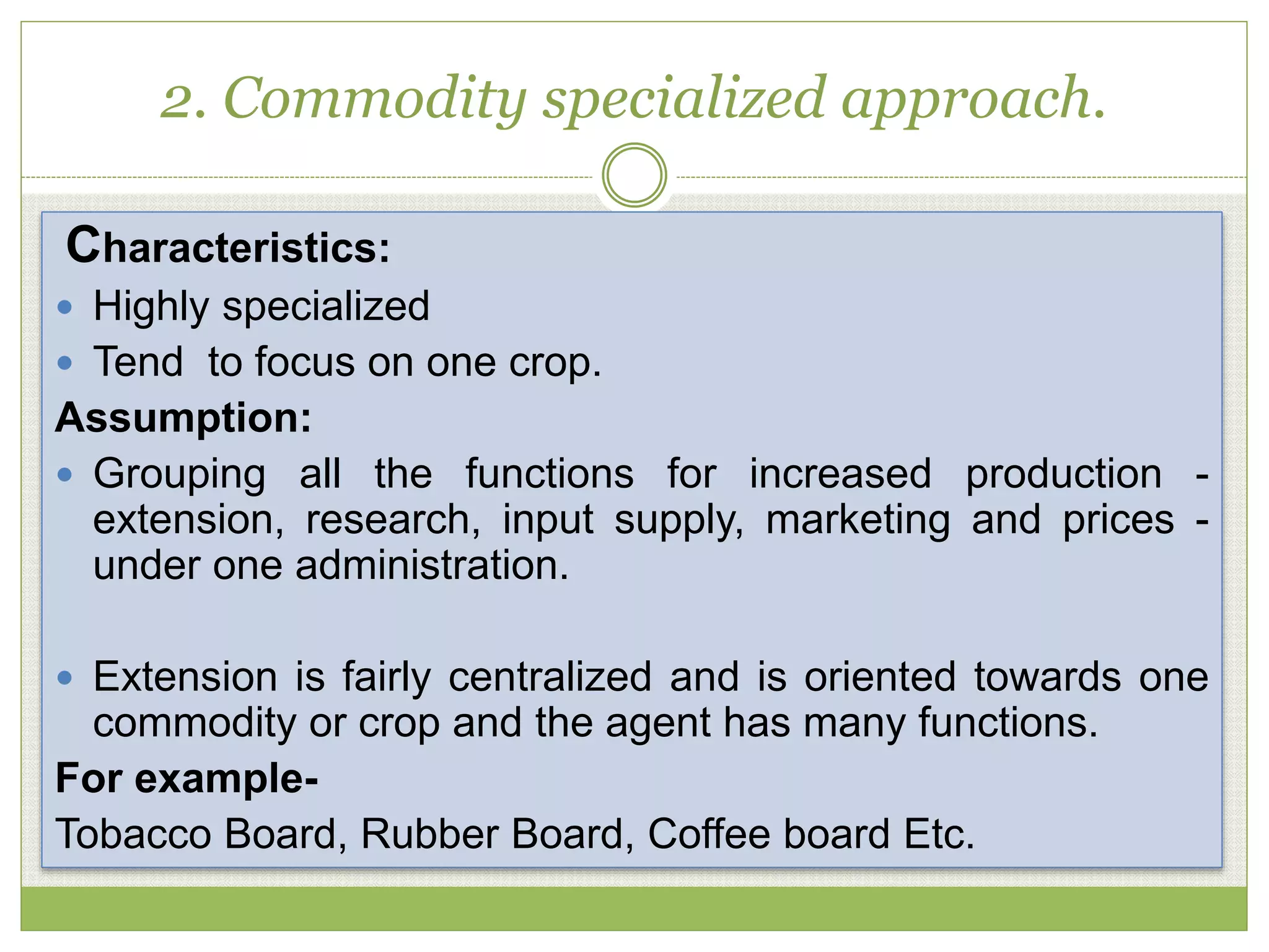2. Commodity specialized approach.
Characteristics:
 Highly specialized
 Tend to focus on one crop.
Assumption:
 Grouping all the functions for increased production -
extension, research, input supply, marketing and prices -
under one administration.
 Extension is fairly centralized and is oriented towards one
commodity or crop and the agent has many functions.
For example-
Tobacco Board, Rubber Board, Coffee board Etc.
 