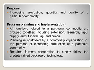 Purpose:
 Increasing production, quantity and quality of a
particular commodity.
Program planning and implementation:
 All functions related to a particular commodity are
grouped together, including extension, research, input
supply, output marketing, and prices.
 Planning is controlled by a commodity organization for
the purpose of increasing production of a particular
commodity
 Requires farmers cooperation to strictly follow the
predetermined package of technology.
 