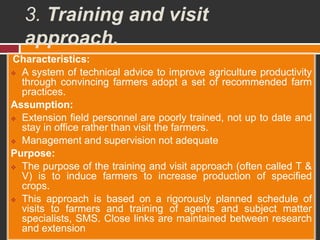 3. Training and visit
approach.
Characteristics:
 A system of technical advice to improve agriculture productivity
through convincing farmers adopt a set of recommended farm
practices.
Assumption:
 Extension field personnel are poorly trained, not up to date and
stay in office rather than visit the farmers.
 Management and supervision not adequate
Purpose:
 The purpose of the training and visit approach (often called T &
V) is to induce farmers to increase production of specified
crops.
 This approach is based on a rigorously planned schedule of
visits to farmers and training of agents and subject matter
specialists, SMS. Close links are maintained between research
and extension
 