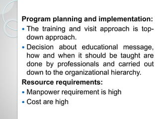 Program planning and implementation:
 The training and visit approach is top-
down approach.
 Decision about educational message,
how and when it should be taught are
done by professionals and carried out
down to the organizational hierarchy.
Resource requirements:
 Manpower requirement is high
 Cost are high
 