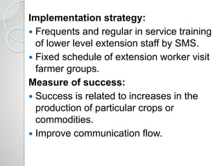 Implementation strategy:
 Frequents and regular in service training
of lower level extension staff by SMS.
 Fixed schedule of extension worker visit
farmer groups.
Measure of success:
 Success is related to increases in the
production of particular crops or
commodities.
 Improve communication flow.
 