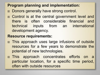 Program planning and implementation:
 Donors generally have strong control.
 Control is at the central government level and
there is often considerable financial and
technical inputs from an international
development agency.
Resource requirements:
 This approach uses large infusions of outside
resources for a few years to demonstrate the
potential of new technologies.
 This approach concentrates efforts on a
particular location, for a specific time period,
often with outside resources
 