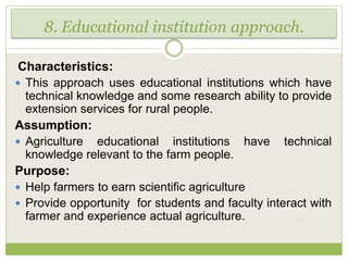 8. Educational institution approach.
Characteristics:
 This approach uses educational institutions which have
technical knowledge and some research ability to provide
extension services for rural people.
Assumption:
 Agriculture educational institutions have technical
knowledge relevant to the farm people.
Purpose:
 Help farmers to earn scientific agriculture
 Provide opportunity for students and faculty interact with
farmer and experience actual agriculture.
 