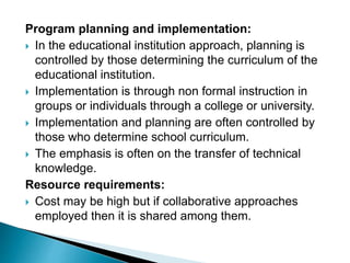 Program planning and implementation:
 In the educational institution approach, planning is
controlled by those determining the curriculum of the
educational institution.
 Implementation is through non formal instruction in
groups or individuals through a college or university.
 Implementation and planning are often controlled by
those who determine school curriculum.
 The emphasis is often on the transfer of technical
knowledge.
Resource requirements:
 Cost may be high but if collaborative approaches
employed then it is shared among them.
 