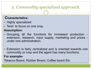 2. Commodity specialized approach.
Characteristics:
 Highly specialized
 Tend to focus on one crop.
Assumption:
 Grouping all the functions for increased production -
extension, research, input supply, marketing and prices -
under one administration.
 Extension is fairly centralized and is oriented towards one
commodity or crop and the agent has many functions.
For example-
Tobacco Board, Rubber Board, Coffee board Etc.
 