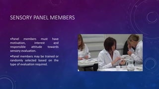 SENSORY PANEL MEMBERS
•Panel members must have
motivation, interest and
responsible attitude towards
sensory evaluation.
•Panel members may be trained or
randomly selected based on the
type of evaluation required.
 