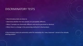 DISCRIMINATORY TESTS
• Discriminatory tests are done to
– determine whether the two samples are perceptibly different.
– When 2 samples are chemically different and may be perceived as identical.
– When there is a change in the processing method of a food product.
• Discriminatory tests are extremely useful for evaluation of a ‘new, improved ‘ version of an already
existing product.
 