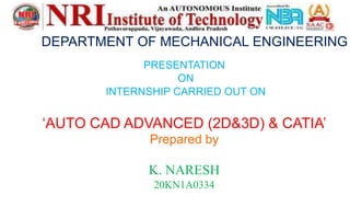 DEPARTMENT OF MECHANICAL ENGINEERING
PRESENTATION
ON
INTERNSHIP CARRIED OUT ON
‘AUTO CAD ADVANCED (2D&3D) & CATIA’
Prepared by
K. NARESH
20KN1A0334
 