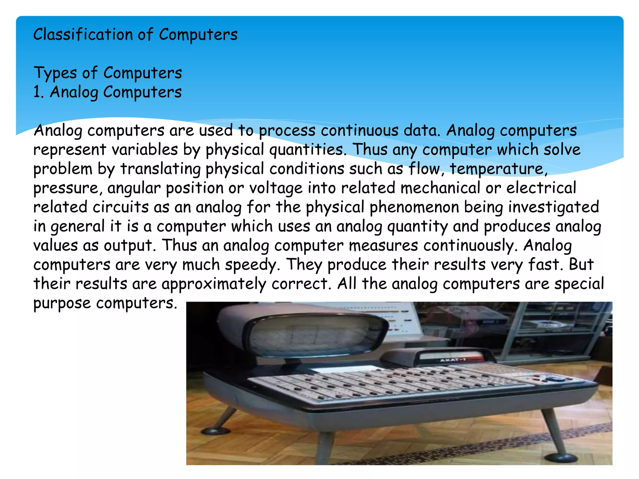 Classification of Computers
Types of Computers
1. Analog Computers
Analog computers are used to process continuous data. Analog computers
represent variables by physical quantities. Thus any computer which solve
problem by translating physical conditions such as flow, temperature,
pressure, angular position or voltage into related mechanical or electrical
related circuits as an analog for the physical phenomenon being investigated
in general it is a computer which uses an analog quantity and produces analog
values as output. Thus an analog computer measures continuously. Analog
computers are very much speedy. They produce their results very fast. But
their results are approximately correct. All the analog computers are special
purpose computers.
 