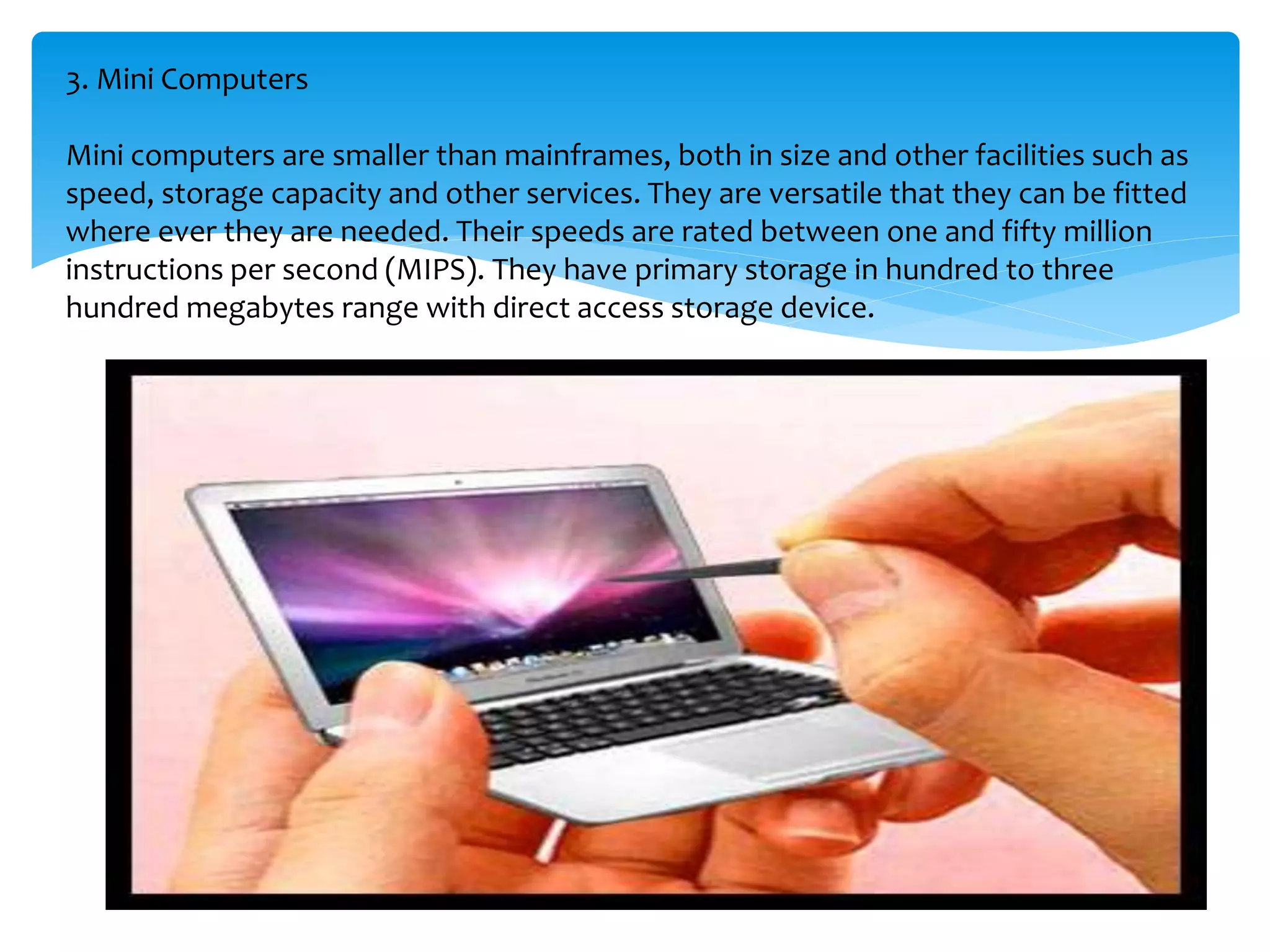 3. Mini Computers
Mini computers are smaller than mainframes, both in size and other facilities such as
speed, storage capacity and other services. They are versatile that they can be fitted
where ever they are needed. Their speeds are rated between one and fifty million
instructions per second (MIPS). They have primary storage in hundred to three
hundred megabytes range with direct access storage device.
 
