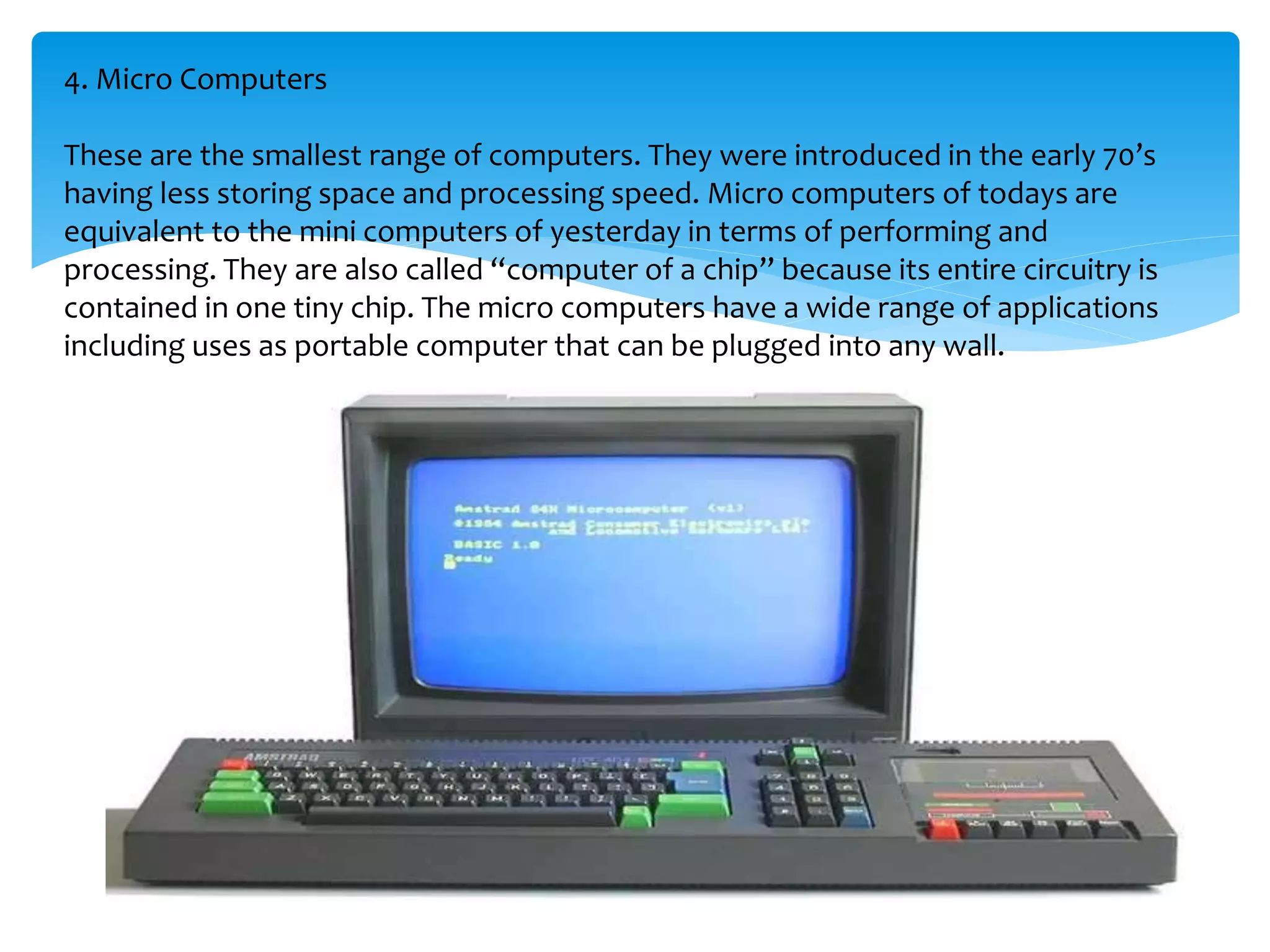 4. Micro Computers
These are the smallest range of computers. They were introduced in the early 70’s
having less storing space and processing speed. Micro computers of todays are
equivalent to the mini computers of yesterday in terms of performing and
processing. They are also called “computer of a chip” because its entire circuitry is
contained in one tiny chip. The micro computers have a wide range of applications
including uses as portable computer that can be plugged into any wall.
 