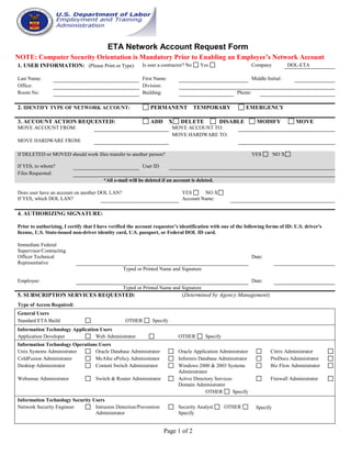Page 1 of 2
ETA Network Account Request Form
NOTE: Computer Security Orientation is Mandatory Prior to Enabling an Employee’s Network Account
1. USER INFORMATION: (Please Print or Type) Is user a contractor? No Yes Company DOL-ETA
Last Name: First Name: Middle Initial:
Office: Division:
Room No: Building: Phone:
2. IDENTIFY TYPE OF NETWORK ACCOUNT: PERMANENT TEMPORARY EMERGENCY
3. ACCOUNT ACTION REQUESTED: ADD X DELETE DISABLE MODIFY MOVE
MOVE ACCOUNT FROM: MOVE ACCOUNT TO:
MOVE HARDWARE FROM:
MOVE HARDWARE TO:
If DELETED or MOVED should work files transfer to another person? YES NO X
If YES, to whom? User ID
Files Requested:
*All e-mail will be deleted if an account is deleted.
Does user have an account on another DOL LAN? YES NO X
If YES, which DOL LAN? Account Name:
4. AUTHORIZING SIGNATURE:
Prior to authorizing, I certify that I have verified the account requestor’s identification with one of the following forms of ID: U.S. driver's
license, U.S. State-issued non-driver identity card, U.S. passport, or Federal DOL ID card.
Immediate Federal
Supervisor/Contracting
Officer Technical
Representative
Date:
Typed or Printed Name and Signature
Employee: Date:
Typed or Printed Name and Signature
5. SUBSCRIPTION SERVICES REQUESTED: (Determined by Agency Management)
Type of Access Required:
General Users
Standard ETA Build OTHER Specify
Information Technology Application Users
Application Developer Web Administrator OTHER Specify
Information Technology Operations Users
Unix Systems Administrator Oracle Database Administrator Oracle Application Administrator Citrix Administrator
ColdFusion Administrator McAfee ePolicy Administrator Informix Database Administrator ProDocs Administrator
Desktop Administrator Content Switch Administrator Windows 2000 & 2003 Systems
Administrator
Biz Flow Administrator
Websense Administrator Switch & Router Administrator Active Directory Services
Domain Administrator
Firewall Administrator
OTHER Specify
Information Technology Security Users
Network Security Engineer Intrusion Detection/Prevention
Administrator
Security Analyst OTHER
Specify
Specify
 