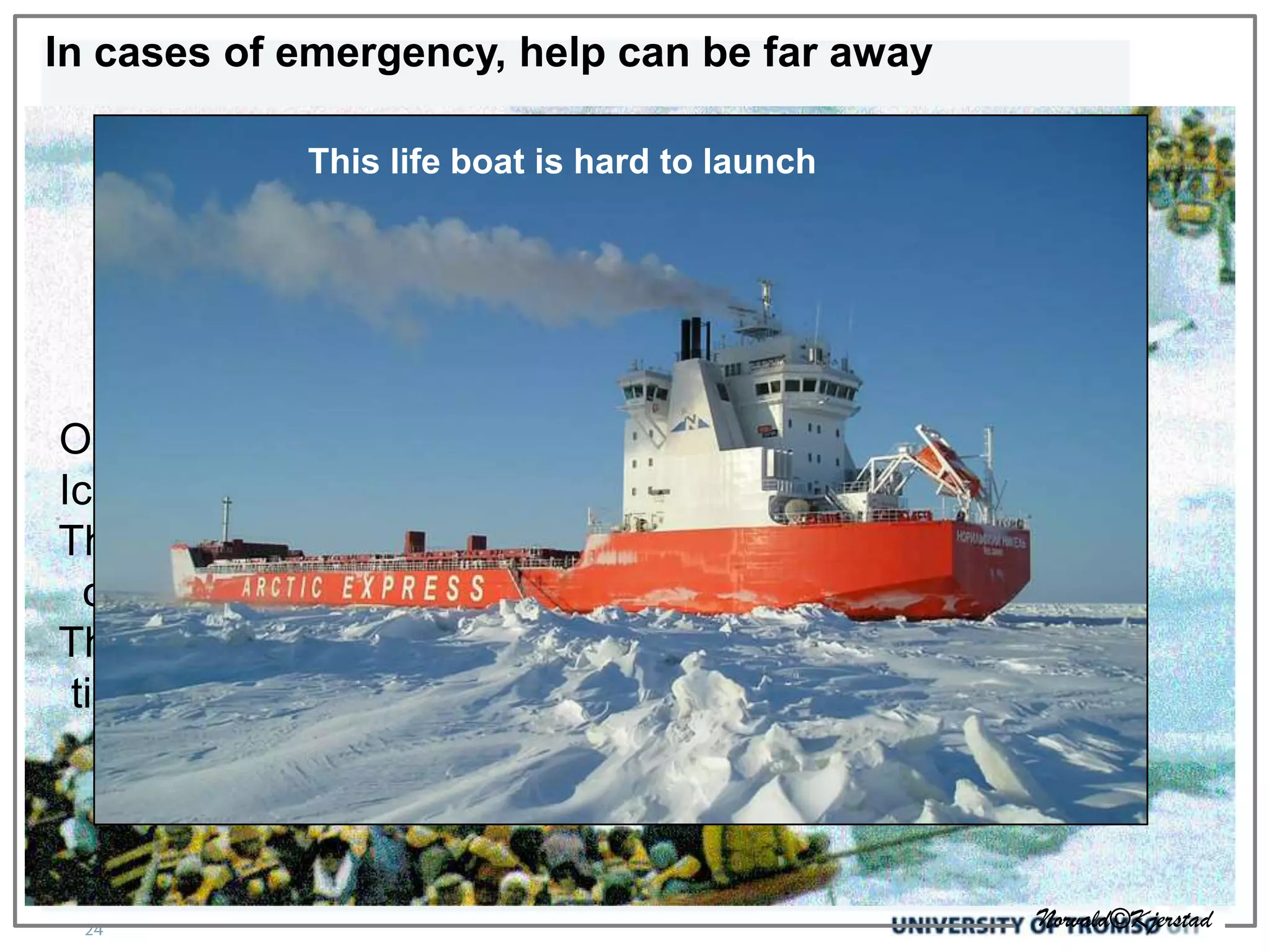 In cases of emergency, help can be far away

            This life boat is hard to launch




Outside the range of rescue helicopter
Iceclassed ships may be far away
The ”hospital” on Svalbard has 8 beds, some
  of which may be in use
The temperature and weather will reduce survival
 time significantly




                                                   Norvald©Kjerstad
 