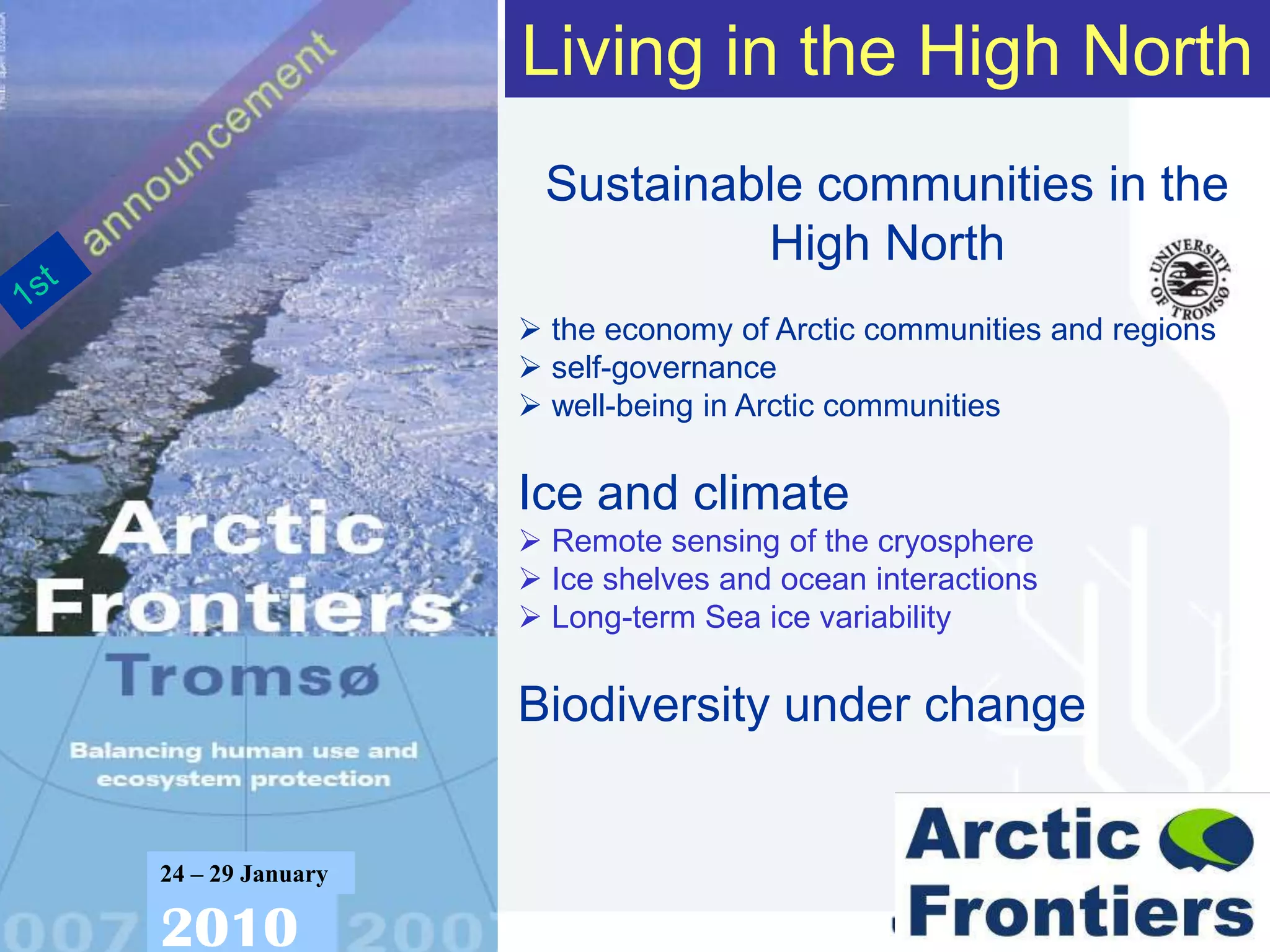 Living in the High North
                             Sustainable communities in the
                                      High North
                             the economy of Arctic communities and regions
                             self-governance
                             well-being in Arctic communities

                            Ice and climate
                             Remote sensing of the cryosphere
                             Ice shelves and ocean interactions
                             Long-term Sea ice variability

                            Biodiversity under change


          24 – 29 January

          2010
www.arcticfrontiers.com
 