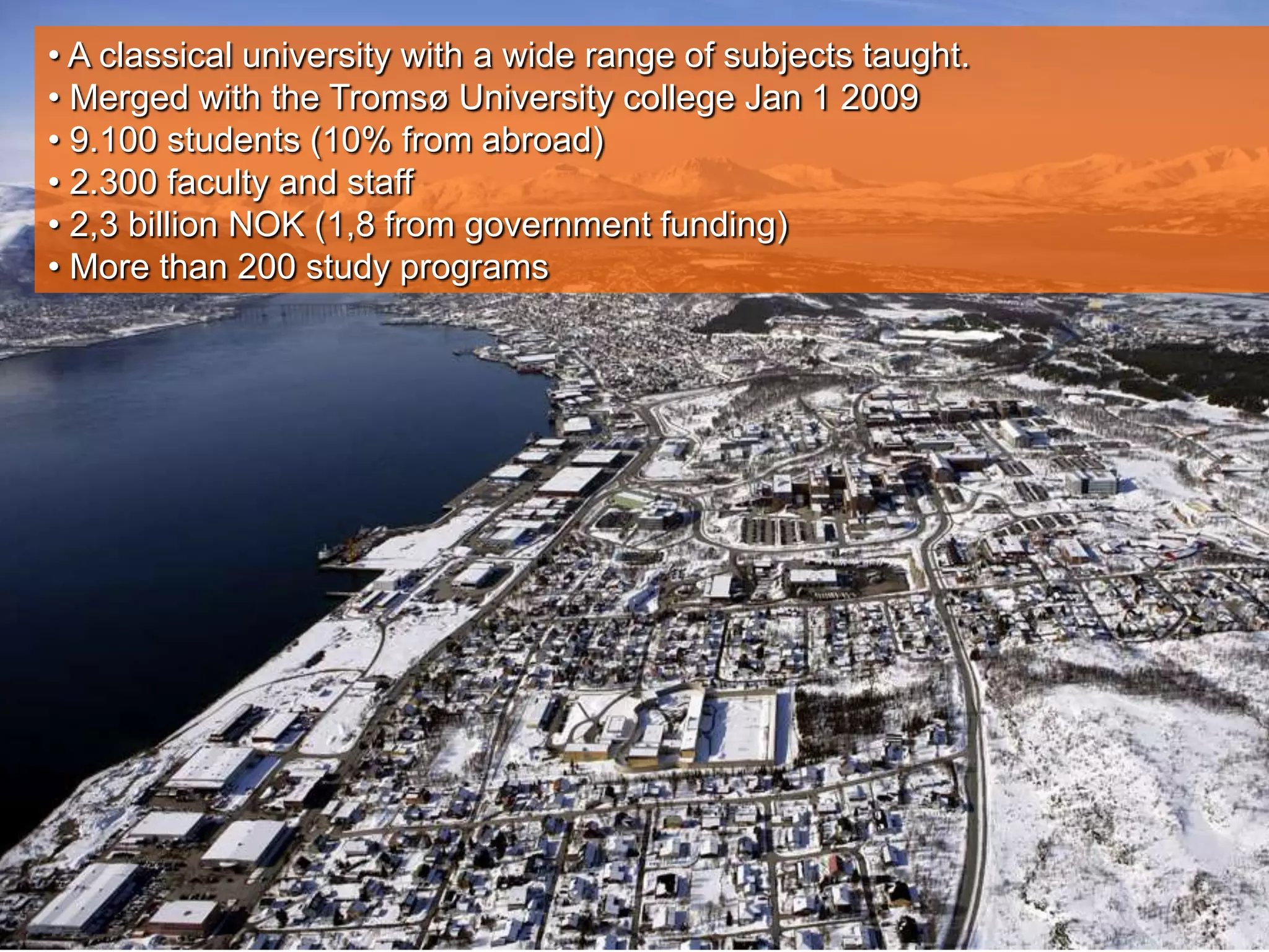 • A classical university with a wide range of subjects taught.
• Merged with the Tromsø University college Jan 1 2009
• 9.100 students (10% from abroad)
• 2.300 faculty and staff
• 2,3 billion NOK (1,8 from government funding)
• More than 200 study programs
 