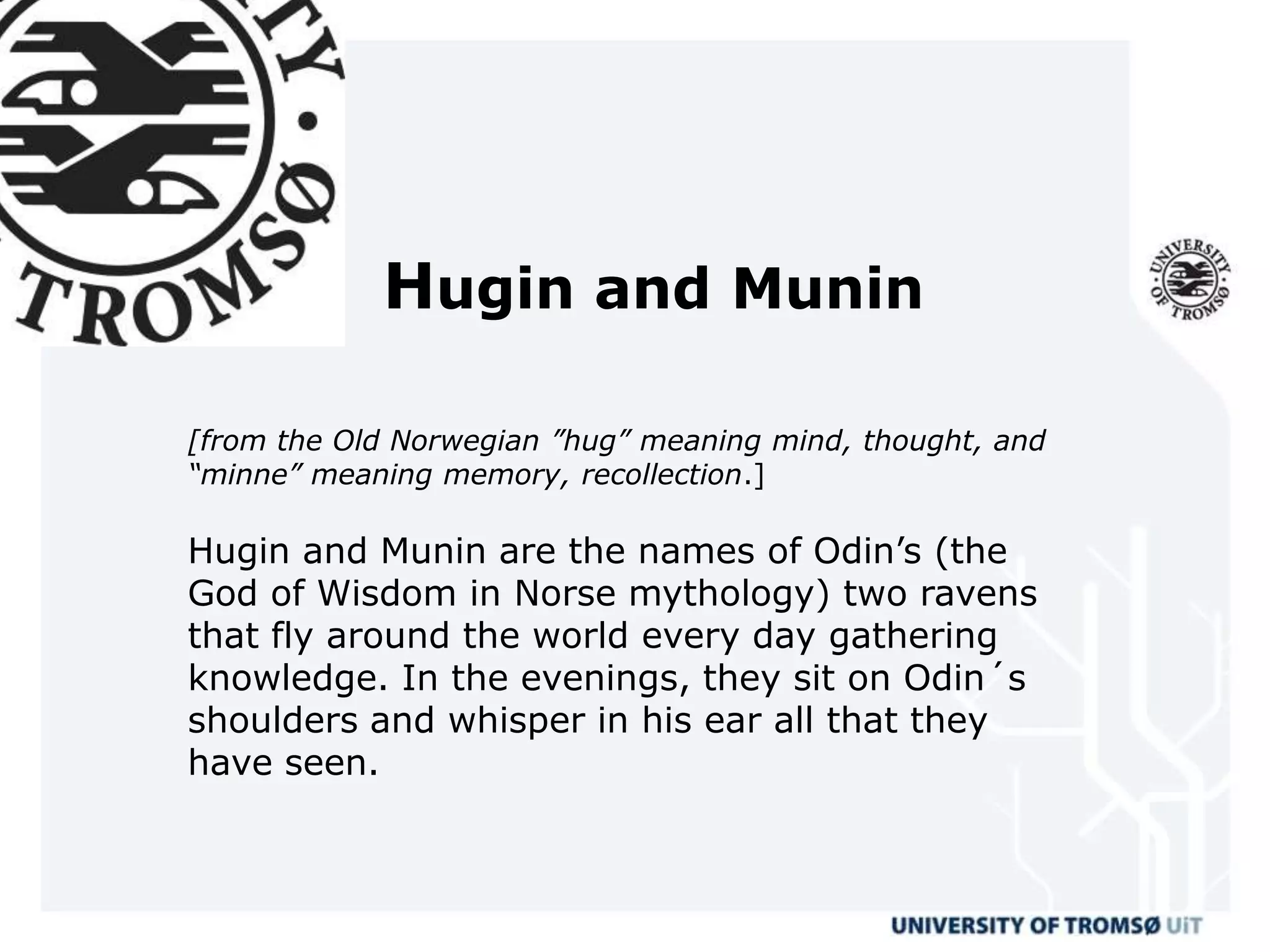 Hugin and Munin

[from the Old Norwegian ”hug” meaning mind, thought, and
“minne” meaning memory, recollection.]

Hugin and Munin are the names of Odin’s (the
God of Wisdom in Norse mythology) two ravens
that fly around the world every day gathering
knowledge. In the evenings, they sit on Odin´s
shoulders and whisper in his ear all that they
have seen.
 