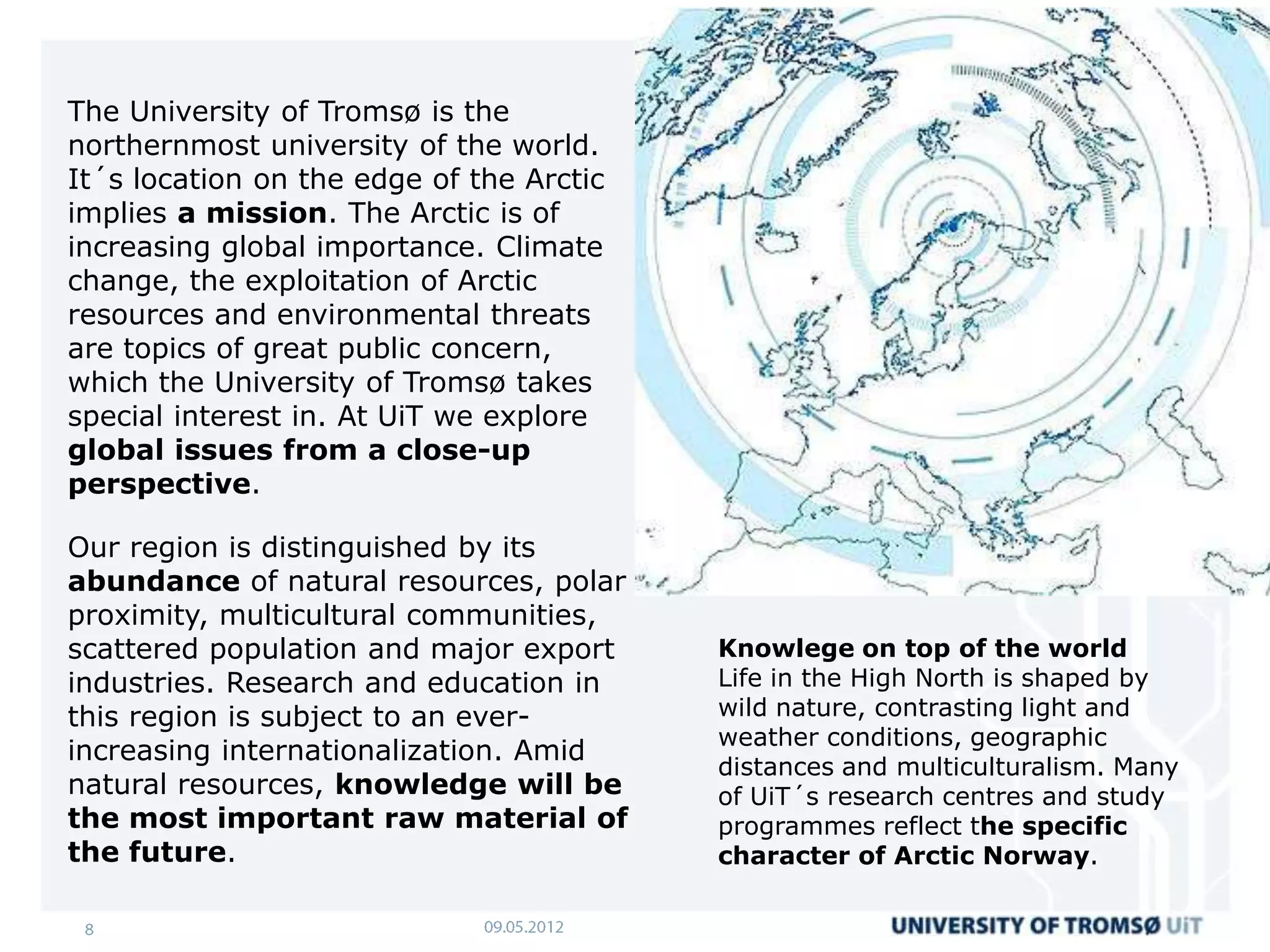 The University of Tromsø is the
northernmost university of the world.
It´s location on the edge of the Arctic
implies a mission. The Arctic is of
increasing global importance. Climate
change, the exploitation of Arctic
resources and environmental threats
are topics of great public concern,
which the University of Tromsø takes
special interest in. At UiT we explore
global issues from a close-up
perspective.

Our region is distinguished by its
abundance of natural resources, polar
proximity, multicultural communities,
scattered population and major export     Knowlege on top of the world
industries. Research and education in     Life in the High North is shaped by
this region is subject to an ever-        wild nature, contrasting light and
                                          weather conditions, geographic
increasing internationalization. Amid
                                          distances and multiculturalism. Many
natural resources, knowledge will be      of UiT´s research centres and study
the most important raw material of        programmes reflect the specific
the future.                               character of Arctic Norway.
 