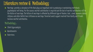 Literature review & Methodology
 Marriage provides a structure of life that plays an important role in producing or maintaining individuals
psychological well being. For the success marital satisfaction is required and the lack of marital satisfaction will be
the failure of marriage. The failure of marriage is affected by different type of factors. Cost , creed, economic status
religious and other beliefs have influence on marriage. Perceived social support received from family and friends
increase marital satisfaction.
Methodology :
 Likert type analysis
 Questionnaire
 Interviews
 