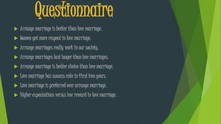 Questionnaire
 Arrange marriage is better than love marriage.
 Women get more respect in love marriage.
 Arrange marriages really work in our society.
 Arrange marriages last longer than love marriages.
 Arrange marriage is better choice than love marriage.
 Love marriage has success rate in first two years.
 Love marriage is preferred over arrange marriage.
 Higher expectations versus low reward in love marriage.
 