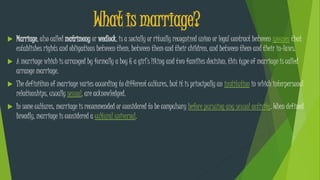 What is marriage?
 Marriage, also called matrimony or wedlock, is a socially or ritually recognized union or legal contract between spouses that
establishes rights and obligations between them, between them and their children, and between them and their in-laws.
 A marriage which is arranged by formally a boy & a girl’s liking and two families decision, this type of marriage is called
arrange marriage.
 The definition of marriage varies according to different cultures, but it is principally an institution in which interpersonal
relationships, usually sexual, are acknowledged.
 In some cultures, marriage is recommended or considered to be compulsory before pursuing any sexual activity. When defined
broadly, marriage is considered a cultural universal.
 
