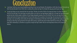 Conclusion A marriage is built on a very strong foundation consisting of trust, care and honesty. This foundation is built when two people have given up
their love and entrusted it in.So I think there is nothing like an ideal marriage. It’s all about the way you perceive your marriage.
 Arrange marriages are more successful than love marriages. Therefore, the ratio of failure of arrange marriage is less than the ratio of
failure of love marriage. In love marriages our parents plays no role and our marriage becomes shaggy but in arrange marriage note only our
parents but other family members celebrate a lot and happy atmosphere spreads all over like festival. But in love marriage there is only
sadness and tension all around. Something we will have to love alone with our partner, in love marriages. We can also see the results of love
marriages in our surroundings where mostly love marriages are failed because of the lack of the family support for the couples and parents
let them go where they want go therefore the couples after passing a specific time start to blame themselves for their poor livings and
break their relationships. So, therefore in my opinion arrange marriage is better than love marriage because there are less chances of
faiulure.
 