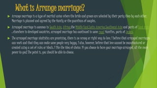 What is Arrange marriage?
 Arrange marriage is a type of marital union where the bride and groom are selected by their party then by each other.
Marriage is planned and agreed by the family or the guardians of couples.
 Arranged marriage is common in South Asia, Africa,the Middle East,Latin America,Southeast Asia and parts of East Asia
; elsewhere in developed countries, arranged marriage has continued in some royal families, parts of Japan.
 The arranged marriage statistics are promising, there is no wrong or right way to love. I believe that arranged marriages
can work and that they can make some people very happy. I also, however, believe that love cannot be manufactured or
created using a set of rules or ideals. I like the idea of choice. If you choose to have your marriage arranged, all the more
power to you! The point is, you should be able to choose.
 