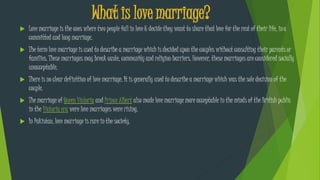  Love marriage is the ones where two people fall in love & decide they want to share that love for the rest of their life, ina
committed and long marriage.
 The term love marriage is used to describe a marriage which is decided upon the couples without consulting their parents or
families. These marriages may break caste, community and religion barriers. However, these marriages are considered socially
unacceptable.
 There is no clear definition of love marriage. It is generally used to describe a marriage which was the sole decision of the
couple.
 The marriage of Queen Victoria and Prince Albert also made love marriage more acceptable in the minds of the British public
in the Victoria era were love marriages were rising.
 In Pakistan, love marriage is rare in the society.
What is love marriage?
 