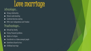 Love marriage
Advantages :
 Strong relationship
 Mutual understanding
 Combined decision making
 Offer more independence and freedom
Disadvantages :
 Refused by family
 Facing financial problems
 Matter of religion
 Considered as a taboo amongst people
 Sometimes discord arises
 Childhood marriage
 